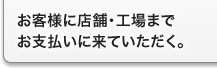 お客様に店舗・工場までお支払いに来ていただく。 お客様に店舗・工場までお支払いに来ていただく。