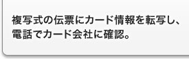 複写式の伝票にカード情報を転写し、電話でカード会社に確認。 複写式の伝票にカード情報を転写し、電話でカード会社に確認。