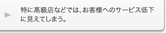 特に高級店などでは、お客様へのサービス低下に見えてしまう。 特に高級店などでは、お客様へのサービス低下に見えてしまう。