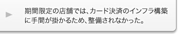 期間限定の店舗では、カード決済のインフラ構築に手間が掛かるため、整備されなかった。 期間限定の店舗では、カード決済のインフラ構築に手間が掛かるため、整備されなかった。