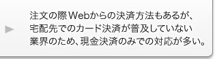 注文の際Webからの決済方法もあるが、宅配先でのカード決済が普及していない業界のため、現金決済のみでの対応が多い。 注文の際Webからの決済方法もあるが、宅配先でのカード決済が普及していない業界のため、現金決済のみでの対応が多い。