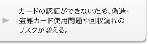 カードの認証ができないため、偽造・盗難カード使用問題や回収漏れのリスクが増える。 カードの認証ができないため、偽造・盗難カード使用問題や回収漏れのリスクが増える。
