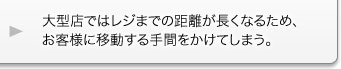 大型店ではレジまでの距離が長くなるため、お客様に移動する手間をかけてしまう。 大型店ではレジまでの距離が長くなるため、お客様に移動する手間をかけてしまう。