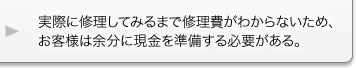 実際に修理してみるまで修理費がわからないため、お客様は余分に現金を準備する必要がある。 実際に修理してみるまで修理費がわからないため、お客様は余分に現金を準備する必要がある。