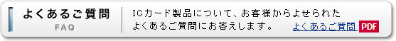 よくあるご質問（FAQ）。ICカード製品について、お客様からよせられたよくあるご質問にお答えします。（PDF）