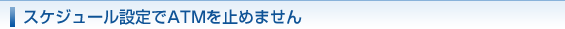スケジュール設定でATMを止めません