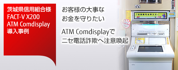 茨城県信用組合様 FACT-V X200・ATM Comdisplay導入事例。お客様の大事なお金を守りたい。ATM Comdisplayでニセ電話詐欺へ注意喚起。