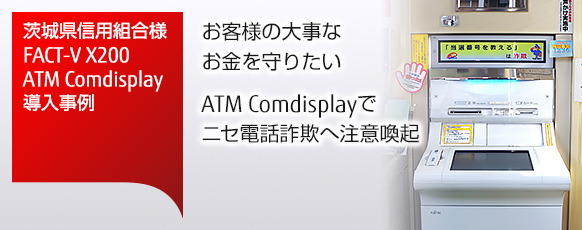 茨城県信用組合様 FACT-V X200・ATM Comdisplay導入事例。お客様の大事なお金を守りたい。ATM Comdisplayでニセ電話詐欺へ注意喚起。