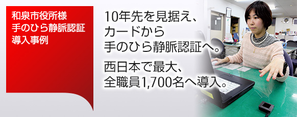 和泉市役所様 手のひら静脈認証導入事例。10年先を見据え、カードから手のひら静脈認証へ。西日本で最大、全職員1,700名へ導入。 和泉市役所様 手のひら静脈認証導入事例。10年先を見据え、カードから手のひら静脈認証へ。西日本で最大、全職員1,700名へ導入。