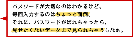パスワードが大切なのはわかるけど、毎回入力するのはちょっと面倒。それに、パスワードがばれちゃったら、見せたくないデータまで見られちゃうしなぁ。 パスワードが大切なのはわかるけど、毎回入力するのはちょっと面倒。それに、パスワードがばれちゃったら、見せたくないデータまで見られちゃうしなぁ。