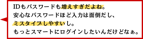 IDもパスワードも増えすぎだよね。安心なパスワードほど入力は面倒だし、ミスタイプしやすいし。もっとスマートにログインしたいんだけどなぁ。 IDもパスワードも増えすぎだよね。安心なパスワードほど入力は面倒だし、ミスタイプしやすいし。もっとスマートにログインしたいんだけどなぁ。