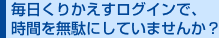 毎日くりかえすログインで、時間を無駄にしていませんか? 毎日くりかえすログインで、時間を無駄にしていませんか?