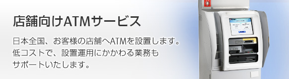 店舗向けATMサービス。日本全国、お客様の店舗へATMを設置します！低コストで、設置運用にかかわる業務もサポートいたします。