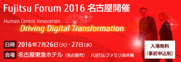 Fujitsu Forum 2016 名古屋開催。テーマは「Human Centric Innovation - Driving Digital Transformation」。【会期】2016年7月26日（火曜日）・27日（水曜日）。【会場】名古屋東急ホテル。【入場無料（事前申込制）】。FUJITSUファミリ会共催。