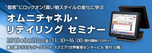 オムニチャネル・リテイリング セミナー。2015年3月20日（金曜日） 13時30分～16時。富士通トラステッド・クラウド・スクエア（受付30階）。