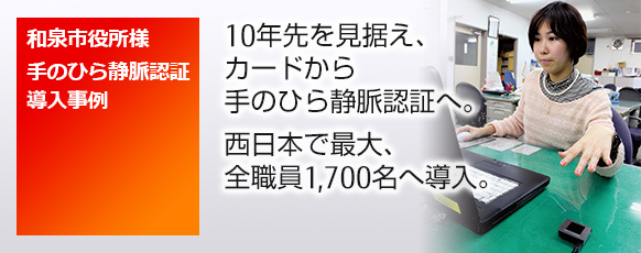 和泉市役所様 手のひら静脈認証導入事例。10年先を見据え、カードから手のひら静脈認証へ。西日本で最大、全職員1,700名へ導入。