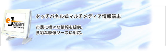 タッチパネル式マルチメディア情報端末。市民に様々な情報を提供。多彩な映像ソースに対応。