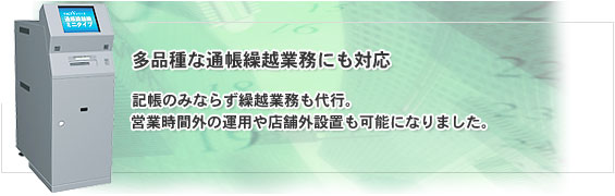 多品種な通帳繰越業務にも対応。記帳のみならず繰越業務も代行。営業時間外の運用や店舗外設置も可能になりました。