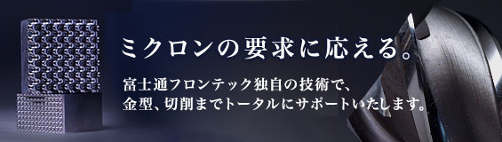 ミクロンの要求に応える。富士通フロンテック独自の技術で、金型、切削までトータルにサポートいたします。