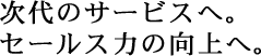 次代のサービスへ。セールス力の向上へ。