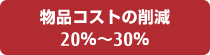 物品コストの削減 20％から30％