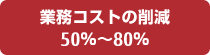 業務コストの削減 50％から80％