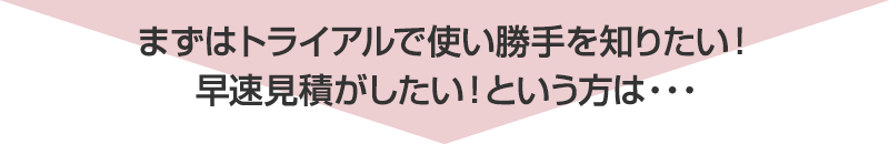 まずはトライアルで使い勝手を知りたい！早速見積がしたい！という方は…