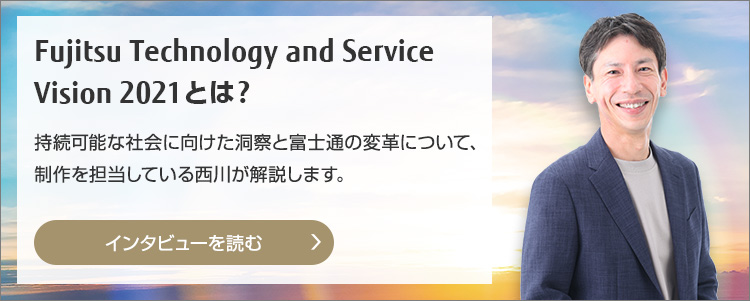 Fujitsu Technology and Service Vision 2021とは？ 持続可能な社会に向けた洞察と富士通の変革について、制作を担当している西川が解説します。（インタビューを読む）