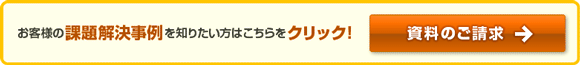 お客様の課題解決事例を知りたい方はこちらをクリック！資料のご請求