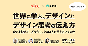 FUJITSU×note　世界に学ぶ、デザインとデザイン思考の伝え方 なにを決めて、どう作り、どのように伝えていくのか　富士通株式会社 デザインセンター長 宇田 哲也、富士通株式会社 コミュニティディレクター 高嶋 大介、note株式会社 CXO 深津 貴之　12月3日（金）19:00-20:30　#教えてデザイン