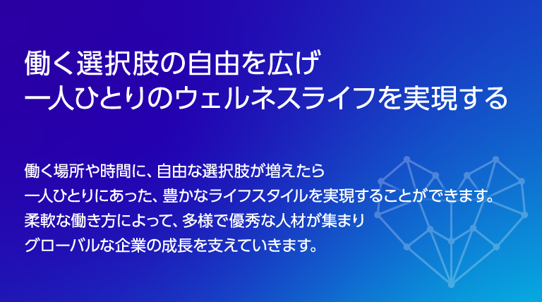 働く選択肢の自由を広げ ​一人ひとりのウェルネスライフを実現する働く場所や時間に、自由な選択肢が増えたら一人ひとりにあった、豊かなライフスタイルを実現することができます。柔軟な働き方によって、多様で優秀な人材が集まりグローバルな企業の成長を支えていきます。​