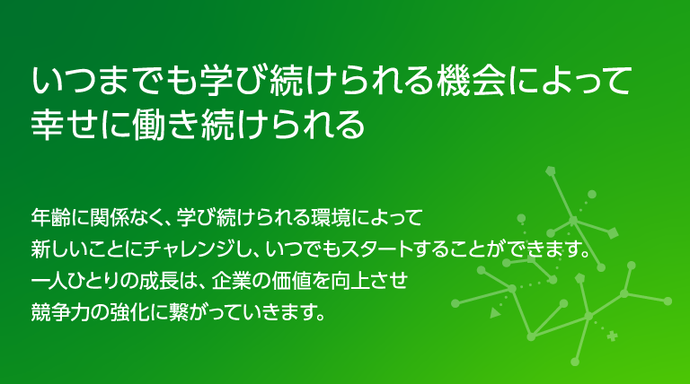 いつまでも学び続けられる機会によって幸せに働き続けられる年齢に関係なく、学び続けられる環境によって新しいことにチャレンジし、いつでもスタートすることができます。一人ひとりの成長は、企業の価値を向上させ競争力の強化に繋がっていきます。