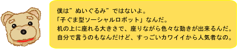 僕は“ぬいぐるみ”ではないよ。「子ぐま型ソーシャルロボット」なんだ。机の上に座れる大きさで、座りながら色々な動きが出来るんだ。自分で言うのもなんだけど、すっごいカワイイから人気者なの。