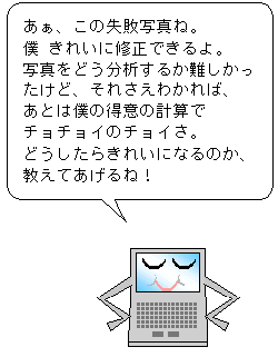 あぁ、この失敗写真ね。僕 きれいに修正できるよ。写真をどう分析するか難しかったけど、それさえわかれば、あとは僕の得意の計算でチョチョイのチョイさ。どうしたらきれいになるの教えてあげるね！