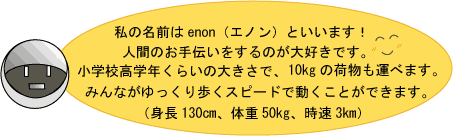 私の名前はエノンといいます。人間のお手伝いをするのが大好きです。小学校高学年くらいの大きさで、10キログラムの荷物も運べます。みんながゆっくり歩くスピードで動くことができます。(身長130センチメートル、体重50キログラム、時速3キロメートル)