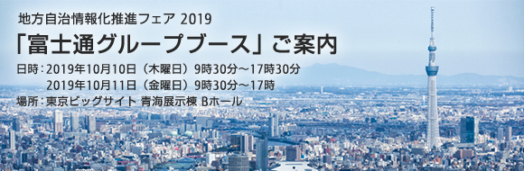 地方自治情報化推進フェア2019「富士通グループブース」ご案内 日時：2019年10月10日（木曜日）9時30分～17時30分、2019年10月11日（金曜日）9時30分～17時。場所：東京ビッグサイト 青海展示棟 Bホール