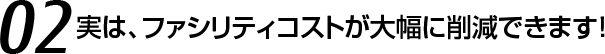 02 実は、ファシリティコストが大幅に削減できます！