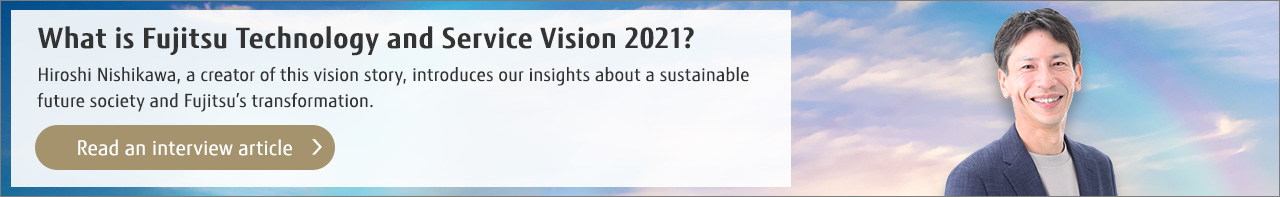 What is Fujitsu Technology and Service Vision 2021? Hiroshi Nishikawa, a creator of this vision story, introduces our insights about a sustainable future society and Fujitsu’s transformation. (Read an interview article)